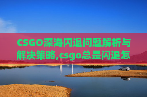 CSGO深海闪退问题解析与解决策略,csgo总是闪退怎么回事