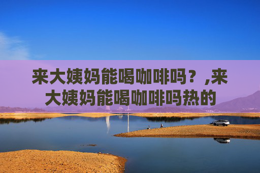 来大姨妈能喝咖啡吗？,来大姨妈能喝咖啡吗热的