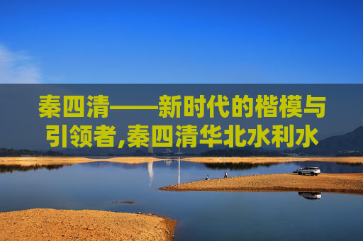 秦四清——新时代的楷模与引领者,秦四清华北水利水电大学