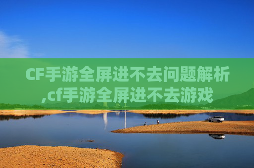 CF手游全屏进不去问题解析,cf手游全屏进不去游戏