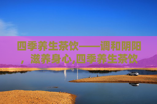 四季养生茶饮——调和阴阳，滋养身心,四季养生茶饮配制方法