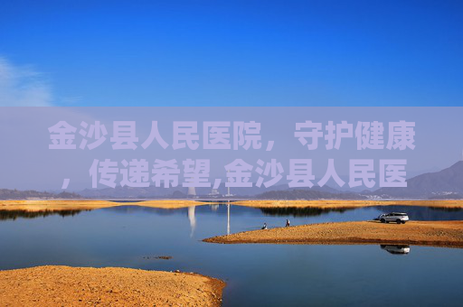 金沙县人民医院，守护健康，传递希望,金沙县人民医院联系方式
