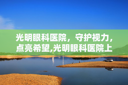 光明眼科医院，守护视力，点亮希望,光明眼科医院上班时间