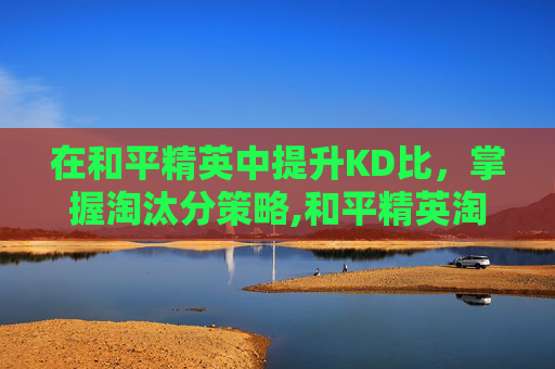 在和平精英中提升KD比，掌握淘汰分策略,和平精英淘汰分多少及格