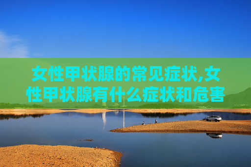 女性甲状腺的常见症状,女性甲状腺有什么症状和危害