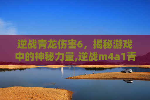 逆战青龙伤害6，揭秘游戏中的神秘力量,逆战m4a1青龙