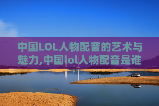 中国LOL人物配音的艺术与魅力,中国lol人物配音是谁