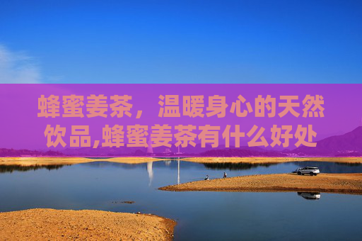 蜂蜜姜茶，温暖身心的天然饮品,蜂蜜姜茶有什么好处