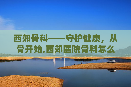 西郊骨科——守护健康，从骨开始,西郊医院骨科怎么样