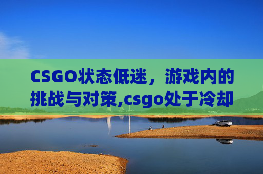 CSGO状态低迷，游戏内的挑战与对策,csgo处于冷却状态怎么解除