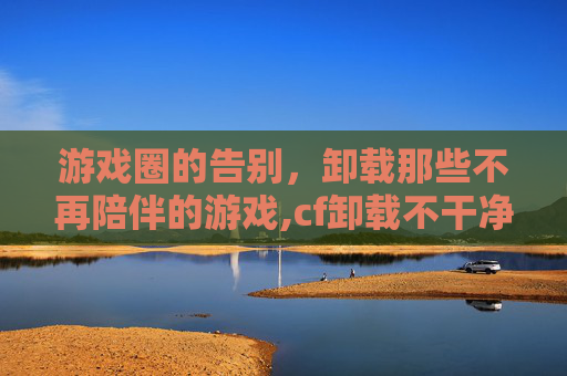 游戏圈的告别，卸载那些不再陪伴的游戏,cf卸载不干净怎么办