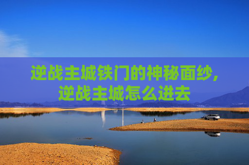 逆战主城铁门的神秘面纱,逆战主城怎么进去