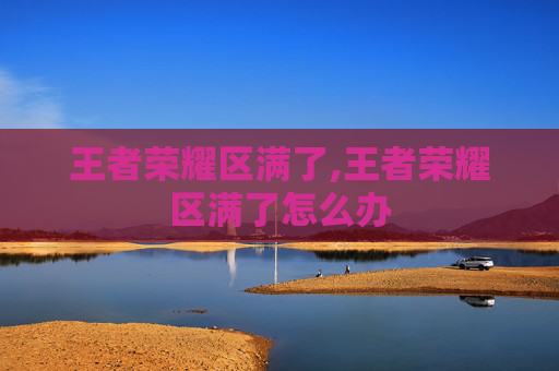 王者荣耀区满了,王者荣耀区满了怎么办