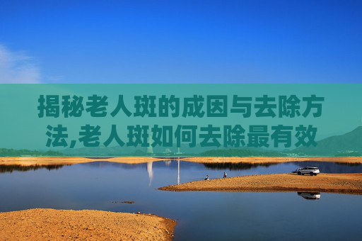 揭秘老人斑的成因与去除方法,老人斑如何去除最有效