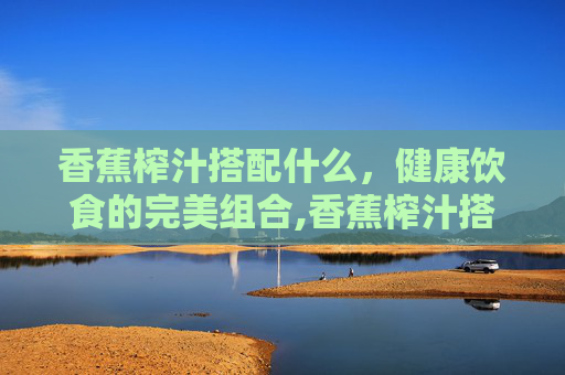 香蕉榨汁搭配什么，健康饮食的完美组合,香蕉榨汁搭配什么通便