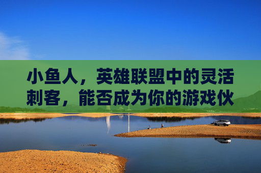 小鱼人，英雄联盟中的灵活刺客，能否成为你的游戏伙伴？,lol小鱼人厉害吗