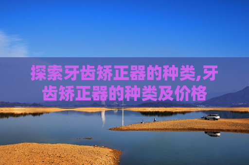 探索牙齿矫正器的种类,牙齿矫正器的种类及价格