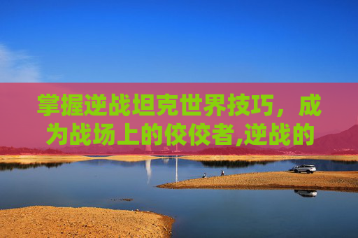 掌握逆战坦克世界技巧，成为战场上的佼佼者,逆战的玩法