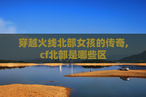 穿越火线北部女孩的传奇,cf北部是哪些区