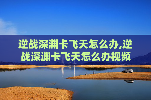 逆战深渊卡飞天怎么办,逆战深渊卡飞天怎么办视频