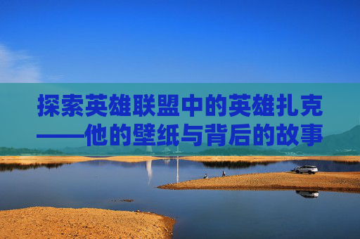 探索英雄联盟中的英雄扎克——他的壁纸与背后的故事,扎克高清壁纸
