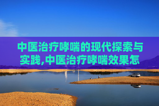 中医治疗哮喘的现代探索与实践,中医治疗哮喘效果怎么样
