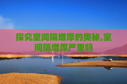 探究室间隔增厚的奥秘,室间隔增厚严重吗