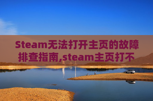 Steam无法打开主页的故障排查指南,steam主页打不开怎么办