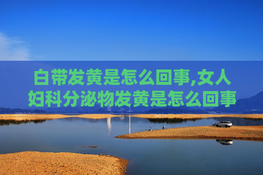 白带发黄是怎么回事,女人妇科分泌物发黄是怎么回事