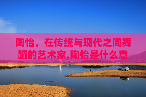 陶怡，在传统与现代之间舞蹈的艺术家,陶怡是什么意思