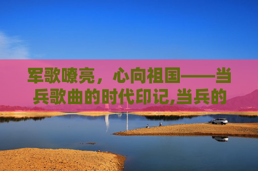 军歌嘹亮，心向祖国——当兵歌曲的时代印记,当兵的歌曲有哪些