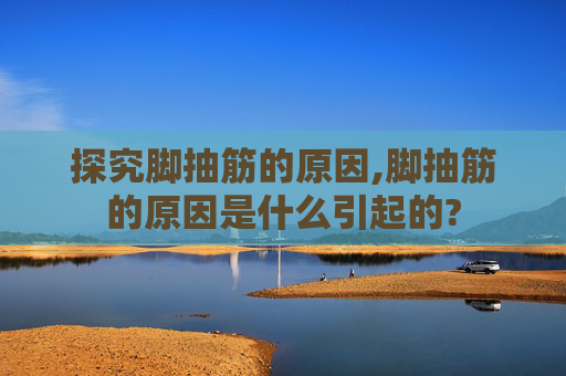 探究脚抽筋的原因,脚抽筋的原因是什么引起的?