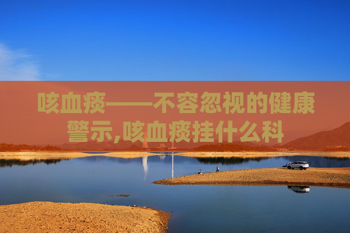 咳血痰——不容忽视的健康警示,咳血痰挂什么科