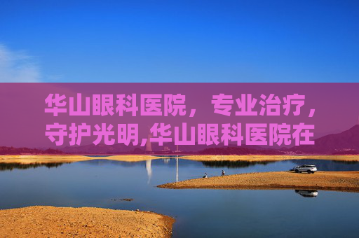 华山眼科医院，专业治疗，守护光明,华山眼科医院在哪里