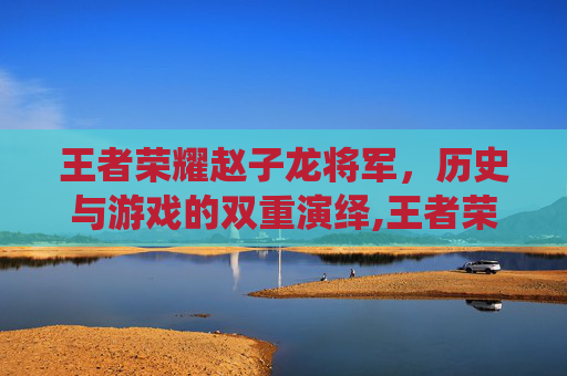 王者荣耀赵子龙将军，历史与游戏的双重演绎,王者荣耀赵子龙将军是谁
