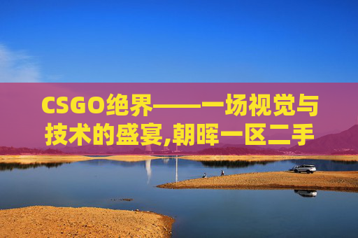 CSGO绝界——一场视觉与技术的盛宴,朝晖一区二手房