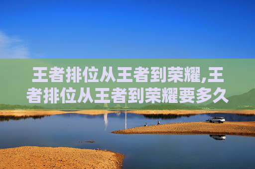 王者排位从王者到荣耀,王者排位从王者到荣耀要多久