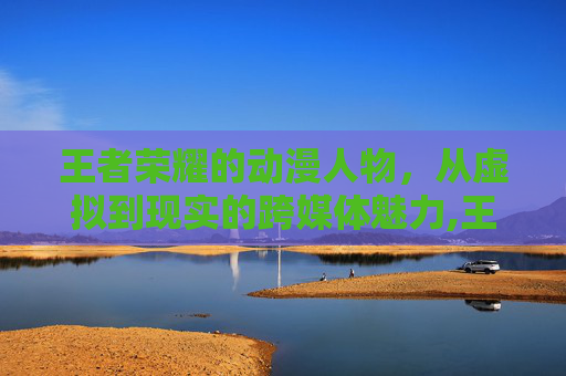 王者荣耀的动漫人物，从虚拟到现实的跨媒体魅力,王者荣耀动漫人物绘画