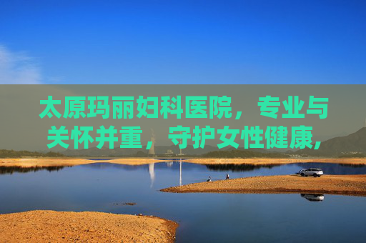 太原玛丽妇科医院，专业与关怀并重，守护女性健康,太原玛丽妇科医院是三甲吗