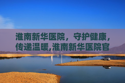 淮南新华医院，守护健康，传递温暖,淮南新华医院官网