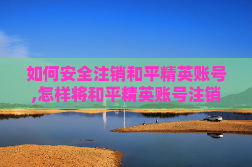 如何安全注销和平精英账号,怎样将和平精英账号注销重新注册