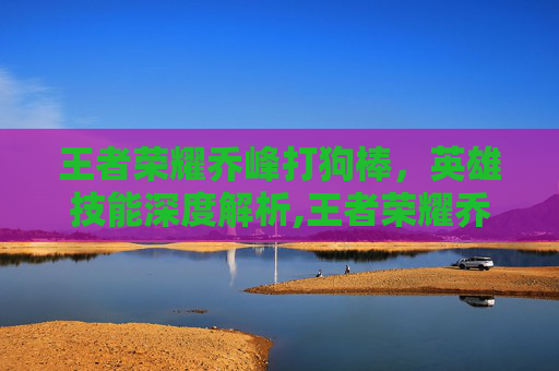 王者荣耀乔峰打狗棒，英雄技能深度解析,王者荣耀乔峰打狗棒怎么获得
