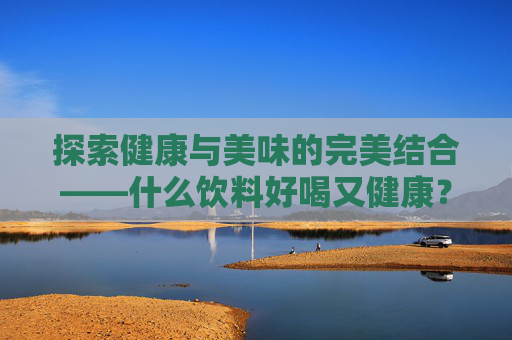 探索健康与美味的完美结合——什么饮料好喝又健康？,什么饮料健康可以放心喝