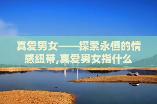 真爱男女——探索永恒的情感纽带,真爱男女指什么