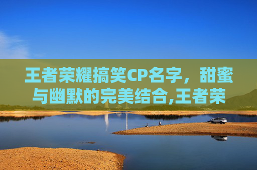 王者荣耀搞笑CP名字，甜蜜与幽默的完美结合,王者荣耀搞笑情侣名
