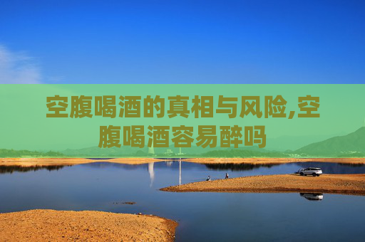 空腹喝酒的真相与风险,空腹喝酒容易醉吗