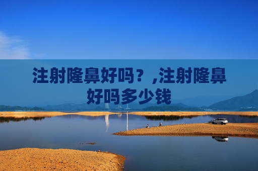 注射隆鼻好吗？,注射隆鼻好吗多少钱
