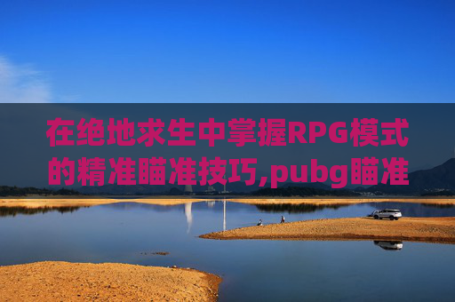 在绝地求生中掌握RPG模式的精准瞄准技巧,pubg瞄准和瞄准视角怎么设置