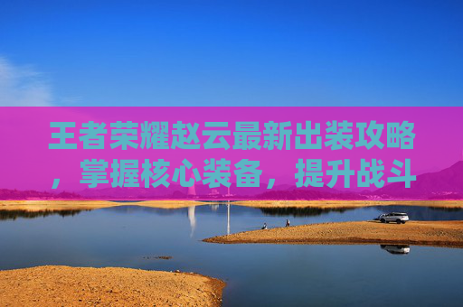 王者荣耀赵云最新出装攻略，掌握核心装备，提升战斗效率,王者赵云出装最厉害