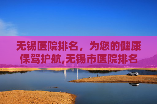 无锡医院排名，为您的健康保驾护航,无锡市医院排名前十